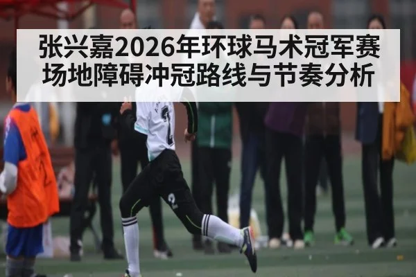 张兴嘉2026年环球马术冠军赛场地障碍冲冠路线与节奏分析