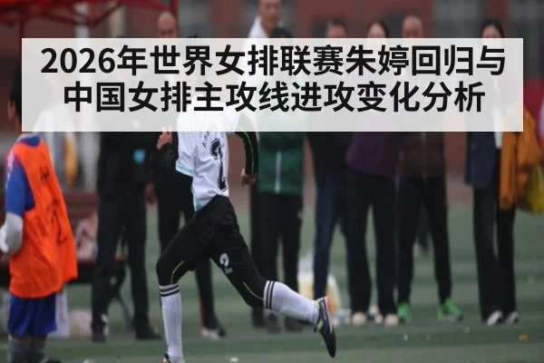 2026年世界女排联赛朱婷回归与中国女排主攻线进攻变化分析